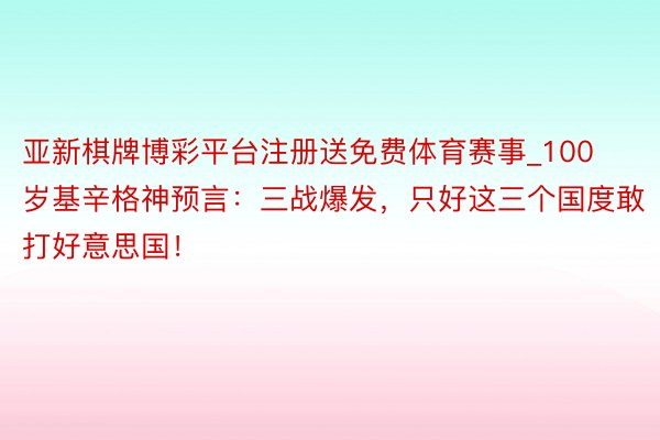 亚新棋牌博彩平台注册送免费体育赛事_100岁基辛格神预言：三战爆发，只好这三个国度敢打好意思国！