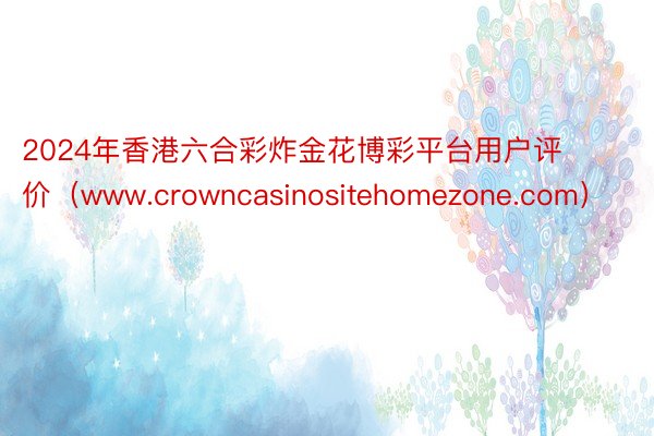 2024年香港六合彩炸金花博彩平台用户评价（www.crowncasinositehomezone.com）