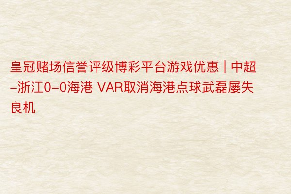 皇冠赌场信誉评级博彩平台游戏优惠 | 中超-浙江0-0海港 VAR取消海港点球武磊屡失良机