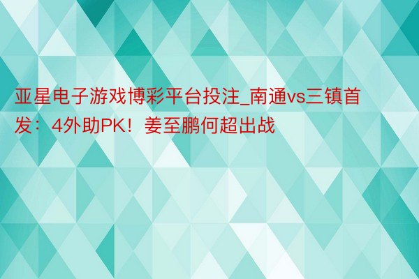 亚星电子游戏博彩平台投注_南通vs三镇首发：4外助PK！姜至鹏何超出战