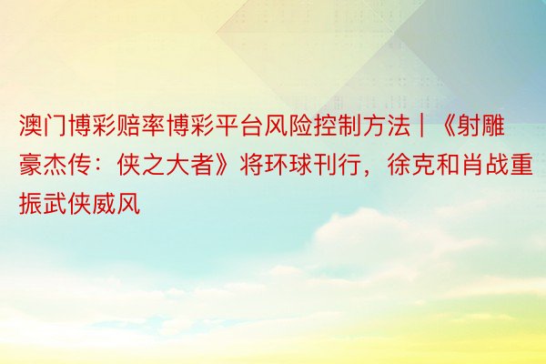 澳门博彩赔率博彩平台风险控制方法 | 《射雕豪杰传：侠之大者》将环球刊行，徐克和肖战重振武侠威风