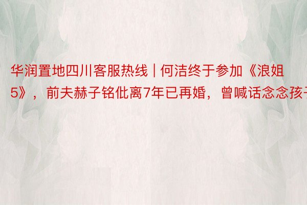 华润置地四川客服热线 | 何洁终于参加《浪姐5》，前夫赫子铭仳离7年已再婚，曾喊话念念孩子