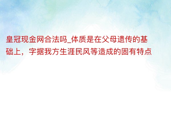 皇冠现金网合法吗_体质是在父母遗传的基础上，字据我方生涯民风等造成的固有特点