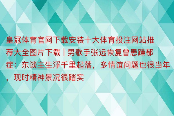 皇冠体育官网下载安装十大体育投注网站推荐大全图片下载 | 男歌手张远恢复曾患躁郁症：东谈主生浮千里起落，多情谊问题也很当年，现时精神景况很踏实