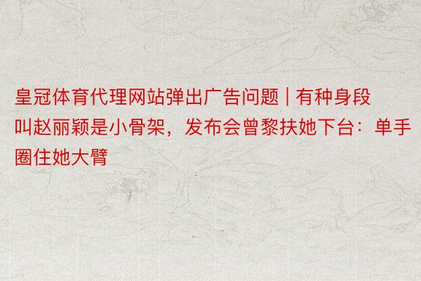 皇冠体育代理网站弹出广告问题 | 有种身段叫赵丽颖是小骨架，发布会曾黎扶她下台：单手圈住她大臂