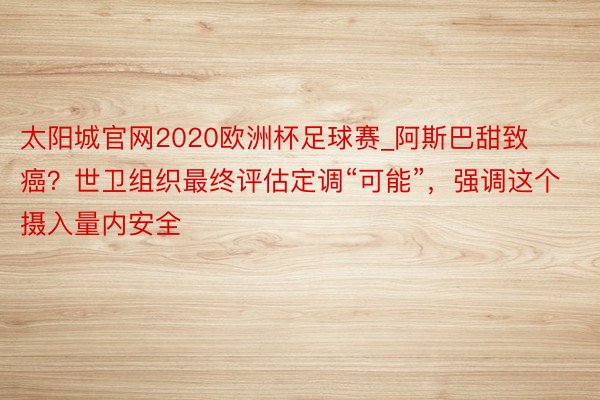 太阳城官网2020欧洲杯足球赛_阿斯巴甜致癌？世卫组织最终评估定调“可能”，强调这个摄入量内安全