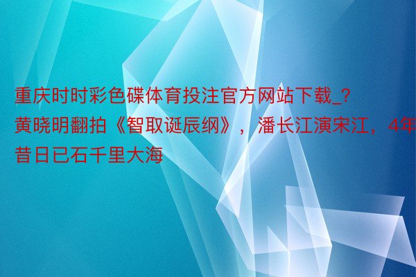 重庆时时彩色碟体育投注官方网站下载_？ 黄晓明翻拍《智取诞辰纲》，潘长江演宋江，4年昔日已石千里大海