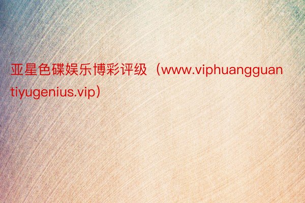 亚星色碟娱乐博彩评级（www.viphuangguantiyugenius.vip）