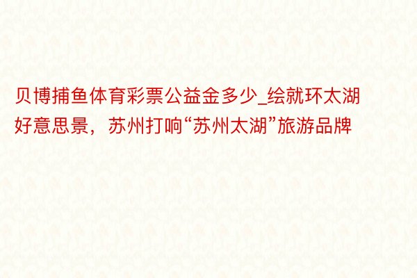 贝博捕鱼体育彩票公益金多少_绘就环太湖好意思景，苏州打响“苏州太湖”旅游品牌