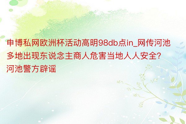 申博私网欧洲杯活动高明98db点in_网传河池多地出现东说念主商人危害当地人人安全？河池警方辟谣