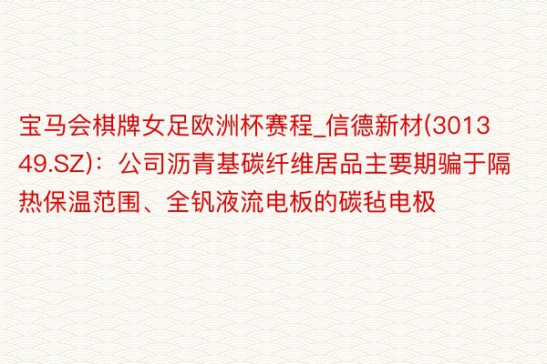 宝马会棋牌女足欧洲杯赛程_信德新材(301349.SZ)：公司沥青基碳纤维居品主要期骗于隔热保温范围、全钒液流电板的碳毡电极