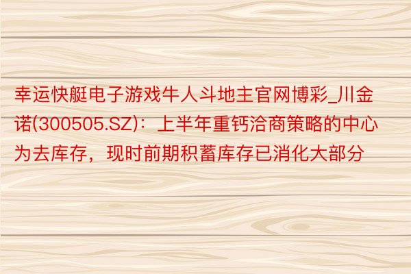 幸运快艇电子游戏牛人斗地主官网博彩_川金诺(300505.SZ)：上半年重钙洽商策略的中心为去库存，现时前期积蓄库存已消化大部分