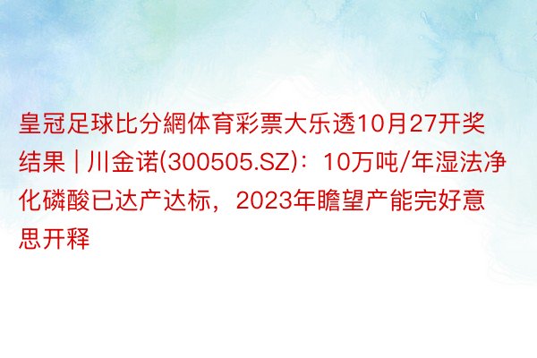 皇冠足球比分網体育彩票大乐透10月27开奖结果 | 川金诺(300505.SZ)：10万吨/年湿法净化磷酸已达产达标，2023年瞻望产能完好意思开释