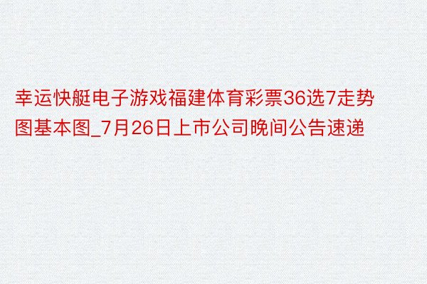 幸运快艇电子游戏福建体育彩票36选7走势图基本图_7月26日上市公司晚间公告速递