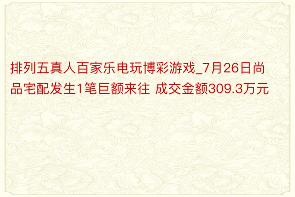 排列五真人百家乐电玩博彩游戏_7月26日尚品宅配发生1笔巨额来往 成交金额309.3万元