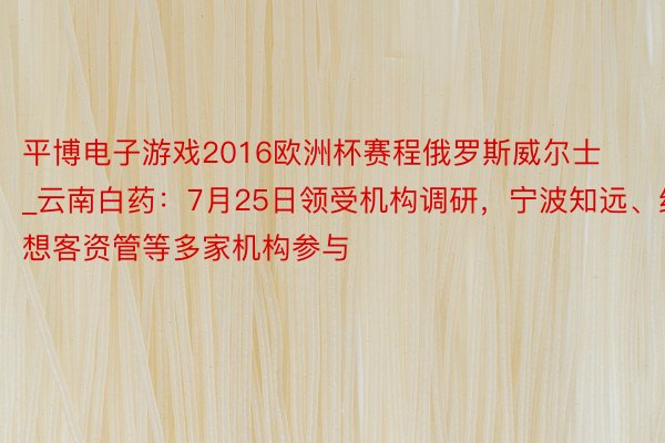 平博电子游戏2016欧洲杯赛程俄罗斯威尔士_云南白药：7月25日领受机构调研，宁波知远、红想客资管等多家机构参与