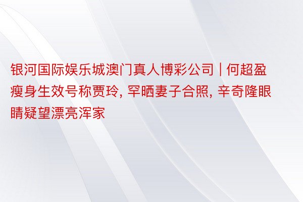 银河国际娱乐城澳门真人博彩公司 | 何超盈瘦身生效号称贾玲, 罕晒妻子合照, 辛奇隆眼睛疑望漂亮浑家