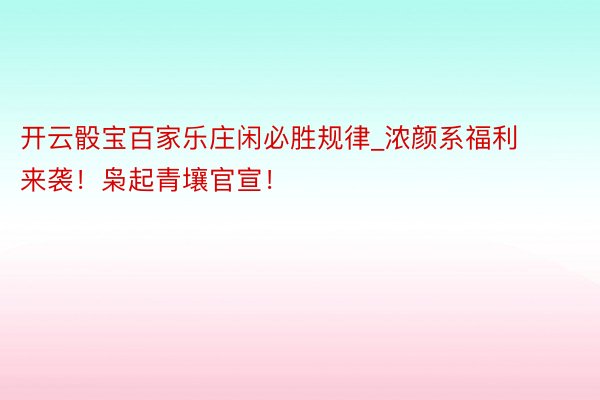 开云骰宝百家乐庄闲必胜规律_浓颜系福利来袭！枭起青壤官宣！