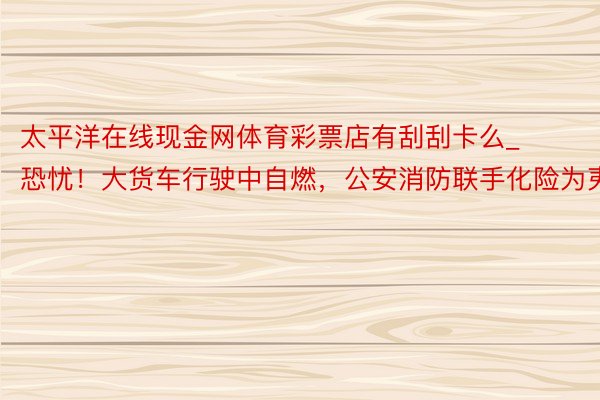 太平洋在线现金网体育彩票店有刮刮卡么_恐忧！大货车行驶中自燃，公安消防联手化险为夷