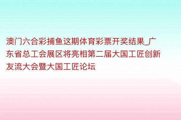 澳门六合彩捕鱼这期体育彩票开奖结果_广东省总工会展区将亮相第二届大国工匠创新友流大会暨大国工匠论坛