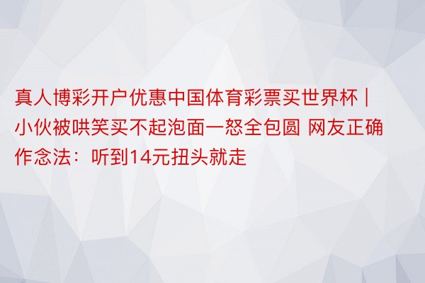 真人博彩开户优惠中国体育彩票买世界杯 | 小伙被哄笑买不起泡面一怒全包圆 网友正确作念法：听到14元扭头就走