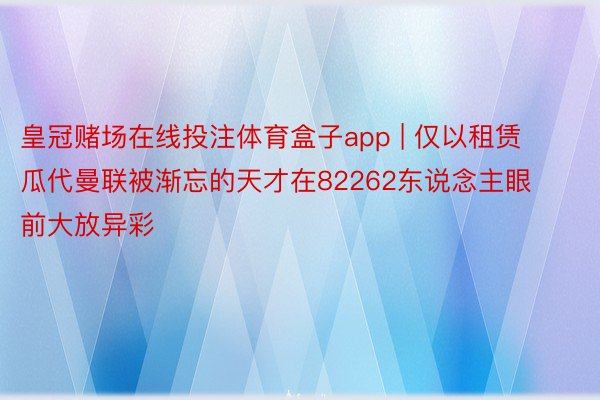 皇冠赌场在线投注体育盒子app | 仅以租赁瓜代曼联被渐忘的天才在82262东说念主眼前大放异彩