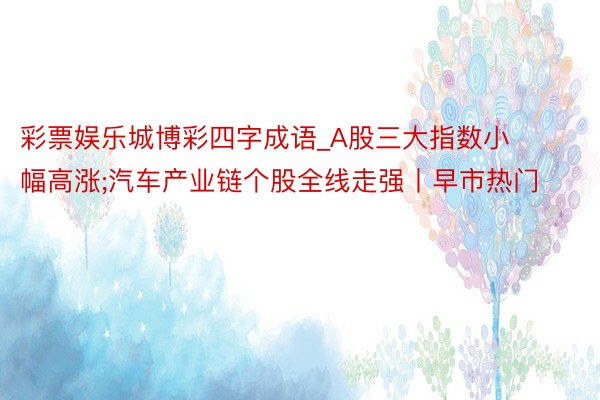 彩票娱乐城博彩四字成语_A股三大指数小幅高涨;汽车产业链个股全线走强丨早市热门