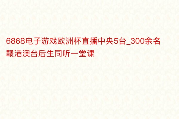 6868电子游戏欧洲杯直播中央5台_300余名赣港澳台后生同听一堂课