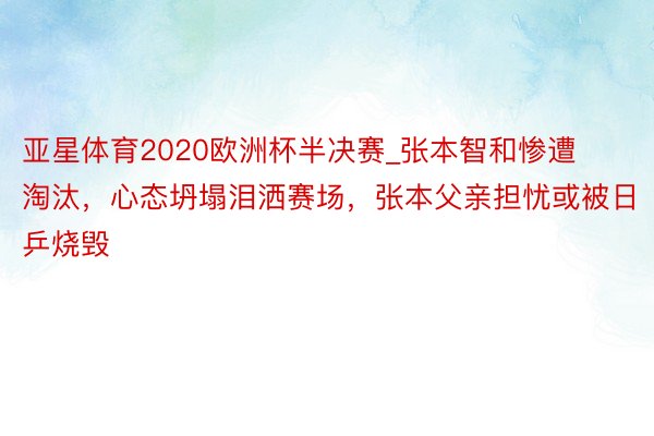 亚星体育2020欧洲杯半决赛_张本智和惨遭淘汰，心态坍塌泪洒赛场，张本父亲担忧或被日乒烧毁