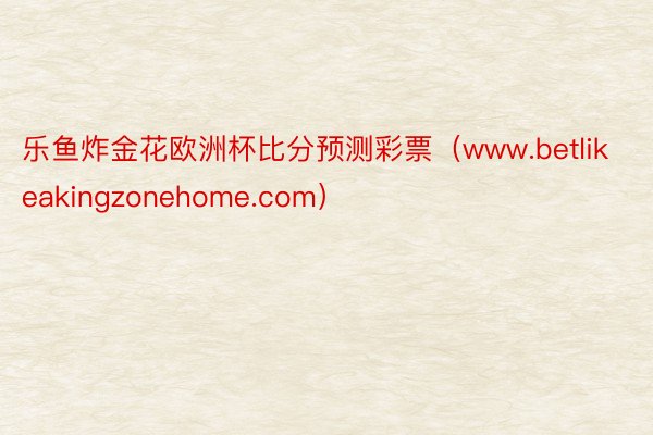 乐鱼炸金花欧洲杯比分预测彩票（www.betlikeakingzonehome.com）