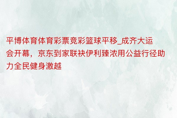 平博体育体育彩票竞彩篮球平移_成齐大运会开幕，京东到家联袂伊利臻浓用公益行径助力全民健身激越