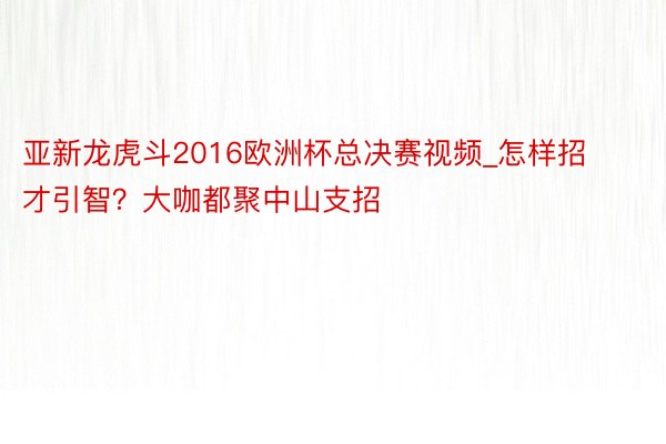 亚新龙虎斗2016欧洲杯总决赛视频_怎样招才引智？大咖都聚中山支招