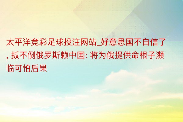 太平洋竞彩足球投注网站_好意思国不自信了, 扳不倒俄罗斯赖中国: 将为俄提供命根子濒临可怕后果