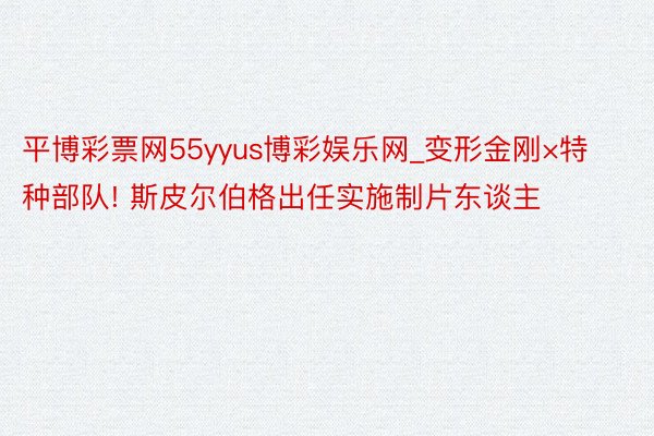 平博彩票网55yyus博彩娱乐网_变形金刚×特种部队! 斯皮尔伯格出任实施制片东谈主