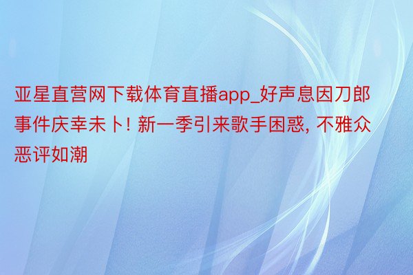 亚星直营网下载体育直播app_好声息因刀郎事件庆幸未卜! 新一季引来歌手困惑, 不雅众恶评如潮