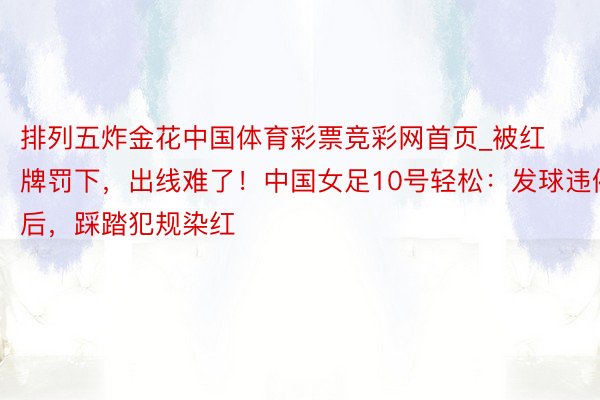 排列五炸金花中国体育彩票竞彩网首页_被红牌罚下，出线难了！中国女足10号轻松：发球违例后，踩踏犯规染红