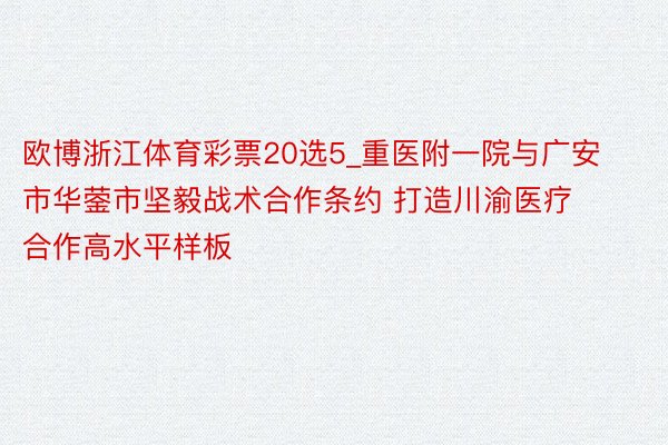 欧博浙江体育彩票20选5_重医附一院与广安市华蓥市坚毅战术合作条约 打造川渝医疗合作高水平样板