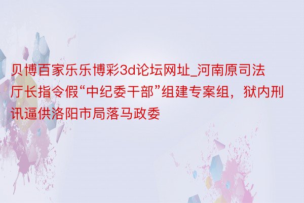 贝博百家乐乐博彩3d论坛网址_河南原司法厅长指令假“中纪委干部”组建专案组，狱内刑讯逼供洛阳市局落马政委