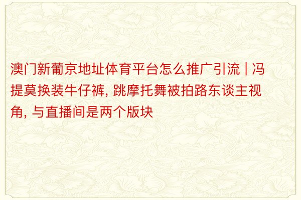 澳门新葡京地址体育平台怎么推广引流 | 冯提莫换装牛仔裤, 跳摩托舞被拍路东谈主视角, 与直播间是两个版块