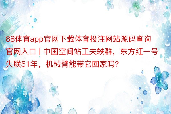 88体育app官网下载体育投注网站源码查询官网入口 | 中国空间站工夫轶群，东方红一号失联51年，机械臂能带它回家吗？