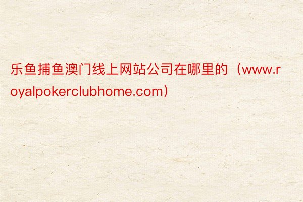 乐鱼捕鱼澳门线上网站公司在哪里的（www.royalpokerclubhome.com）