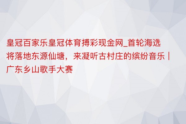 皇冠百家乐皇冠体育搏彩现金网_首轮海选将落地东源仙塘，来凝听古村庄的缤纷音乐 | 广东乡山歌手大赛