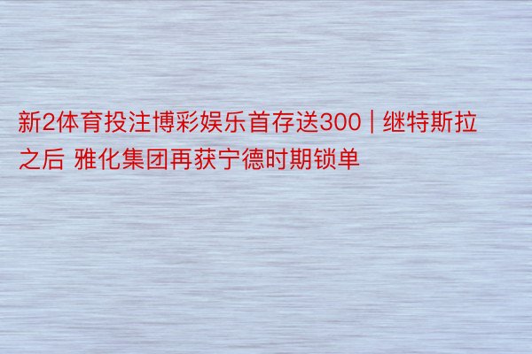 新2体育投注博彩娱乐首存送300 | 继特斯拉之后 雅化集团再获宁德时期锁单