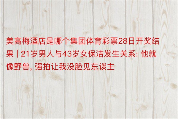 美高梅酒店是哪个集团体育彩票28日开奖结果 | 21岁男人与43岁女保洁发生关系: 他就像野兽, 强拍让我没脸见东谈主