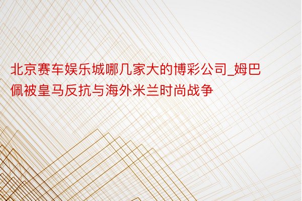 北京赛车娱乐城哪几家大的博彩公司_姆巴佩被皇马反抗与海外米兰时尚战争