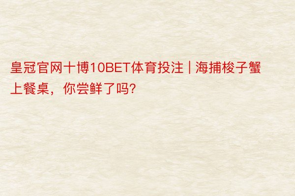 皇冠官网十博10BET体育投注 | 海捕梭子蟹上餐桌，你尝鲜了吗？