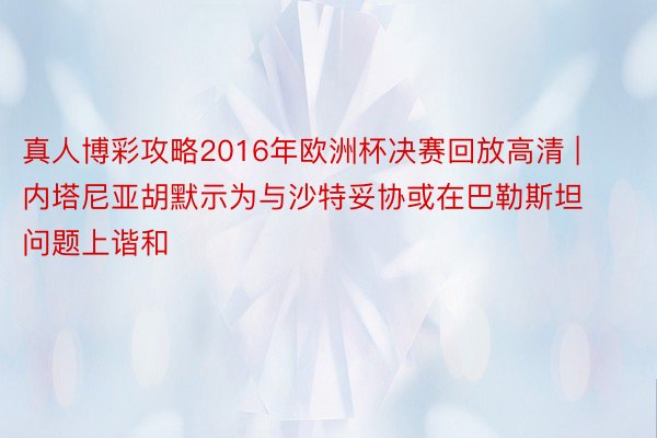 真人博彩攻略2016年欧洲杯决赛回放高清 | 内塔尼亚胡默示为与沙特妥协或在巴勒斯坦问题上谐和