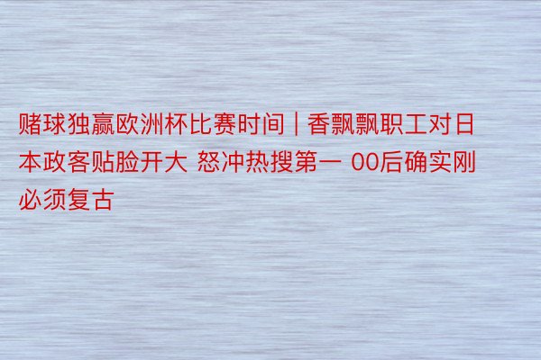 赌球独赢欧洲杯比赛时间 | 香飘飘职工对日本政客贴脸开大 怒冲热搜第一 00后确实刚 必须复古