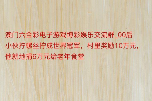 澳门六合彩电子游戏博彩娱乐交流群_00后小伙拧螺丝拧成世界冠军，村里奖励10万元，他就地捐6万元给老年食堂