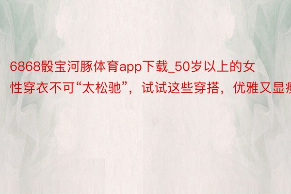 6868骰宝河豚体育app下载_50岁以上的女性穿衣不可“太松驰”，试试这些穿搭，优雅又显瘦